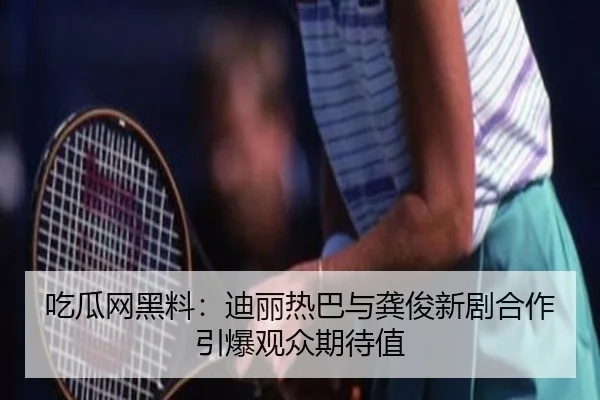 吃瓜网黑料：迪丽热巴与龚俊新剧合作引爆观众期待值